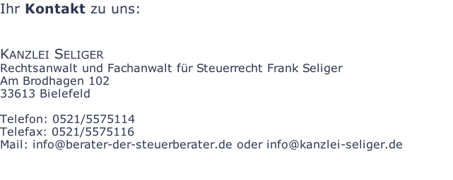 Ihr Kontakt zu uns:   Kanzlei Seliger Rechtsanwalt und Fachanwalt für Steuerrecht Frank Seliger Am Brodhagen 102 33613 Bielefeld  Telefon: 0521/5575114 Telefax: 0521/5575116 Mail: info@berater-der-steuerberater.de oder info@kanzlei-seliger.de